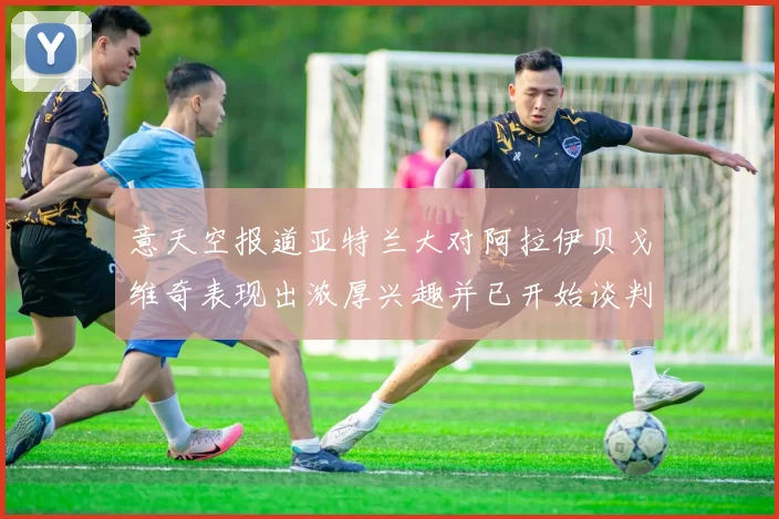 意天空报道亚特兰大对阿拉伊贝戈维奇表现出浓厚兴趣并已开始谈判