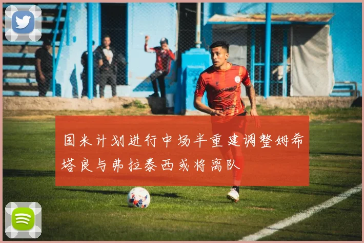 国米计划进行中场半重建调整姆希塔良与弗拉泰西或将离队