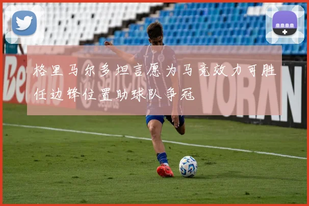 格里马尔多坦言愿为马竞效力可胜任边锋位置助球队争冠