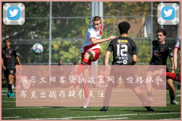 明日太阳客场挑战篮网杰伦格林和布克出战存疑引关注
