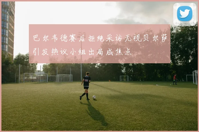 巴尔韦德赛后拒绝采访无视贝尔萨引发热议小组出局成焦点