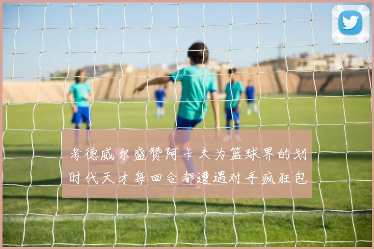 考德威尔盛赞阿卡夫为篮球界的划时代天才每回合都遭遇对手疯狂包夹挑战