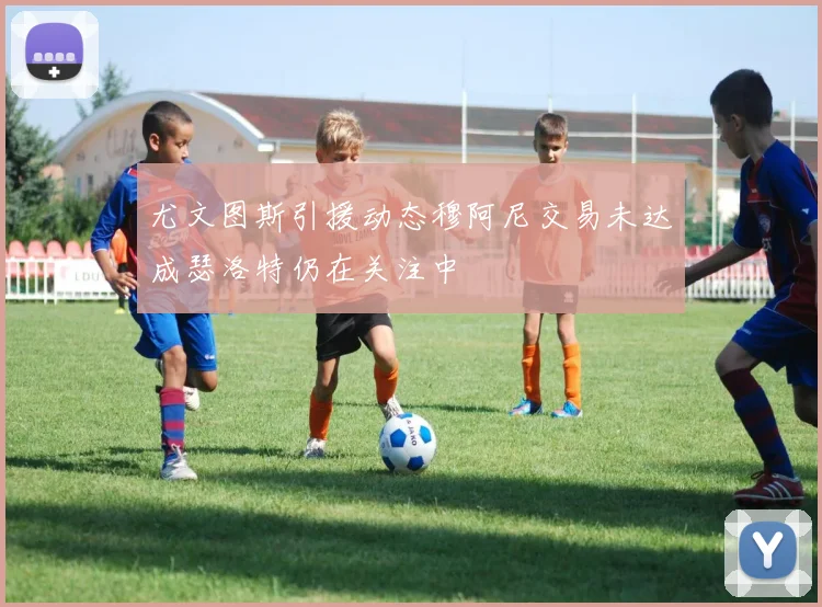 尤文图斯引援动态穆阿尼交易未达成瑟洛特仍在关注中