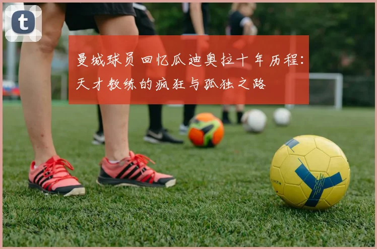 曼城球员回忆瓜迪奥拉十年历程：天才教练的疯狂与孤独之路
