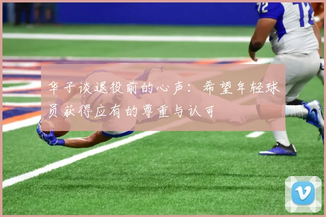 华子谈退役前的心声：希望年轻球员获得应有的尊重与认可