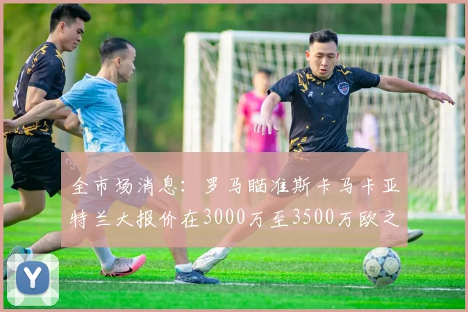 全市场消息：罗马瞄准斯卡马卡亚特兰大报价在3000万至3500万欧之间