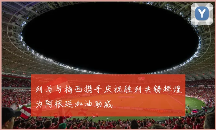 利马与梅西携手庆祝胜利共铸辉煌为阿根廷加油助威