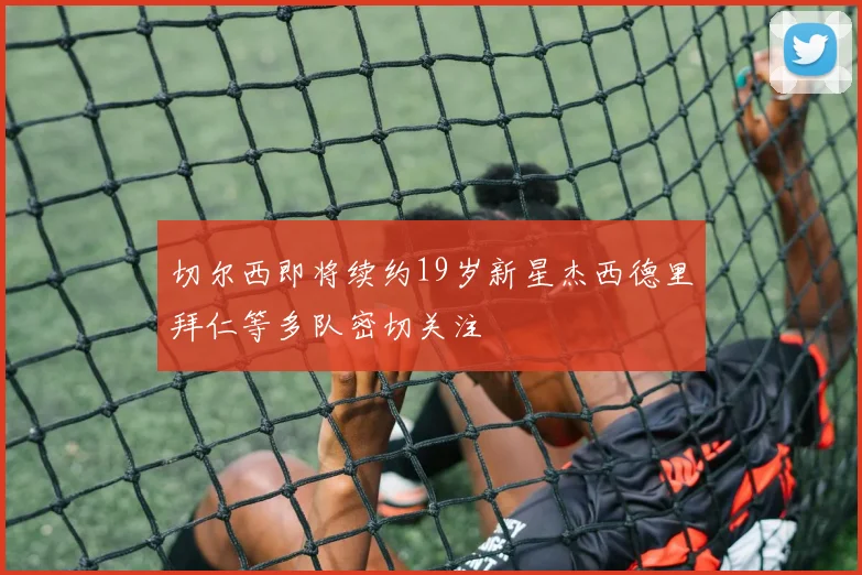 切尔西即将续约19岁新星杰西德里拜仁等多队密切关注