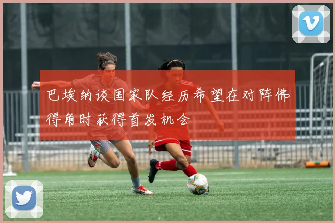 巴埃纳谈国家队经历希望在对阵佛得角时获得首发机会