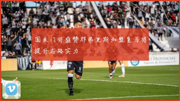 国米门将盛赞邓弗里斯加盟皇马将提升右路实力