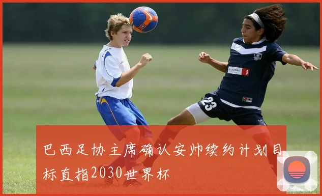 巴西足协主席确认安帅续约计划目标直指2030世界杯