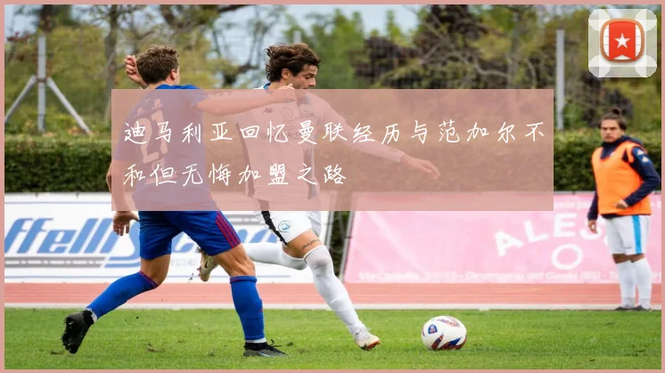迪马利亚回忆曼联经历与范加尔不和但无悔加盟之路