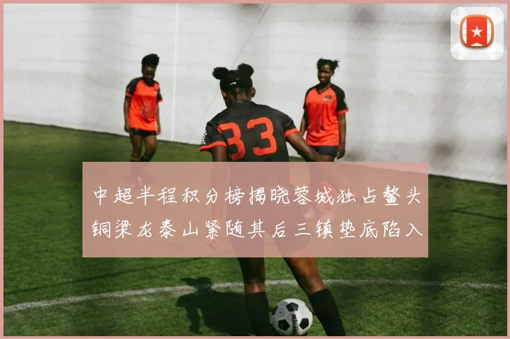 中超半程积分榜揭晓蓉城独占鳌头铜梁龙泰山紧随其后三镇垫底陷入困境
