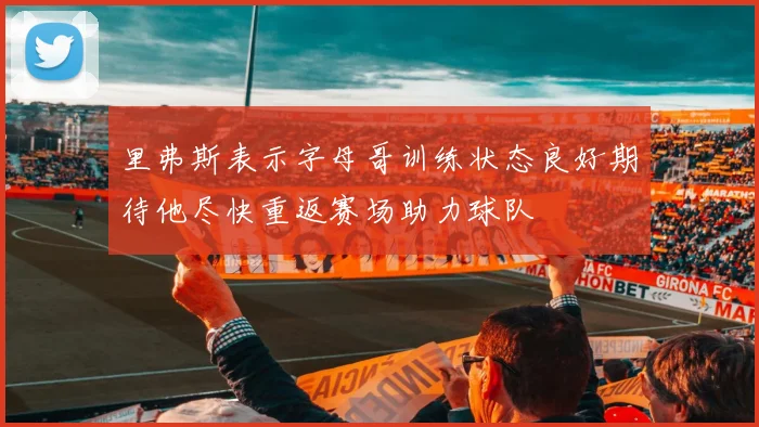 里弗斯表示字母哥训练状态良好期待他尽快重返赛场助力球队