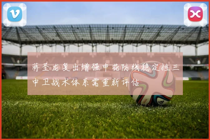 蒋圣龙复出增强申花防线稳定性三中卫战术体系需重新评估