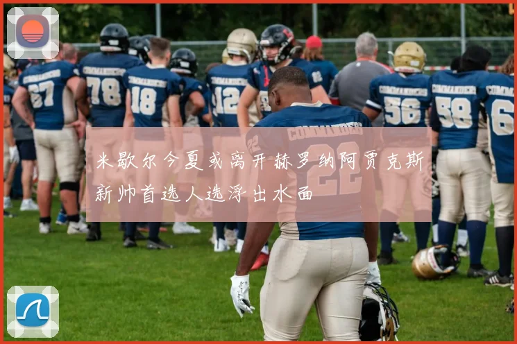 米歇尔今夏或离开赫罗纳阿贾克斯新帅首选人选浮出水面