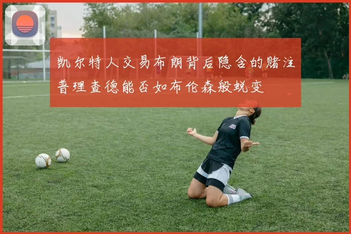 凯尔特人交易布朗背后隐含的赌注普理查德能否如布伦森般蜕变