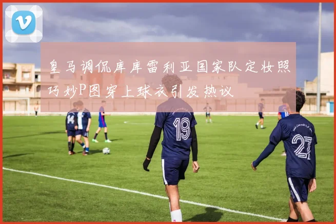 皇马调侃库库雷利亚国家队定妆照巧妙P图穿上球衣引发热议