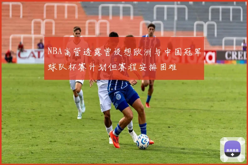 NBA高管透露曾设想欧洲与中国冠军球队杯赛计划但赛程安排困难