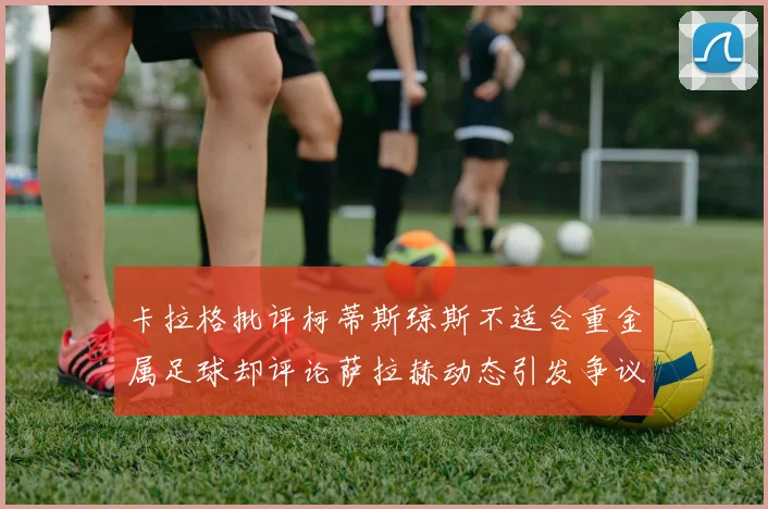 卡拉格批评柯蒂斯琼斯不适合重金属足球却评论萨拉赫动态引发争议