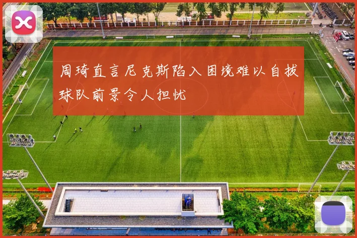 周琦直言尼克斯陷入困境难以自拔球队前景令人担忧
