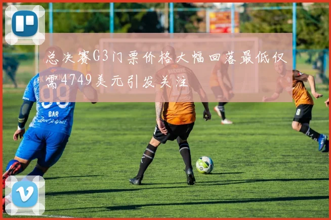 总决赛G3门票价格大幅回落最低仅需4749美元引发关注